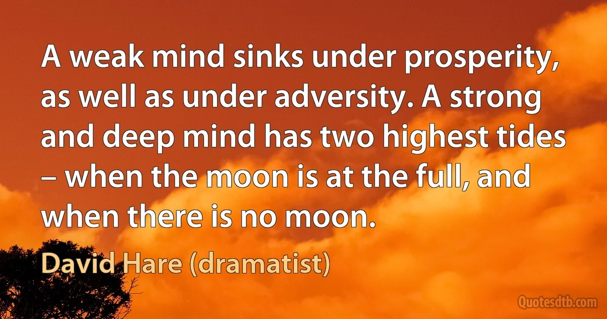 A weak mind sinks under prosperity, as well as under adversity. A strong and deep mind has two highest tides – when the moon is at the full, and when there is no moon. (David Hare (dramatist))