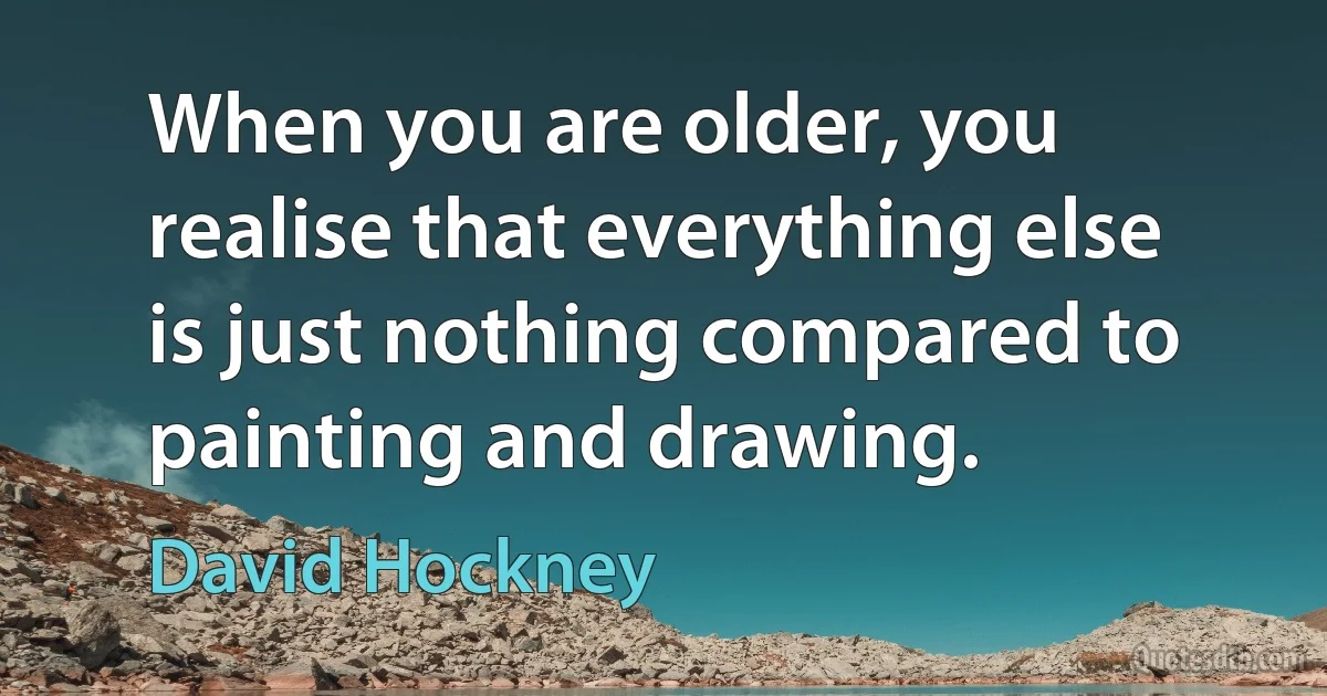 When you are older, you realise that everything else is just nothing compared to painting and drawing. (David Hockney)