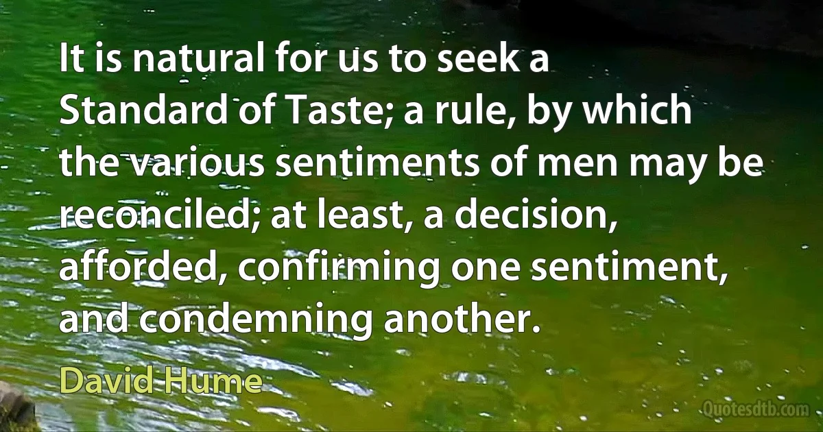 It is natural for us to seek a Standard of Taste; a rule, by which the various sentiments of men may be reconciled; at least, a decision, afforded, confirming one sentiment, and condemning another. (David Hume)