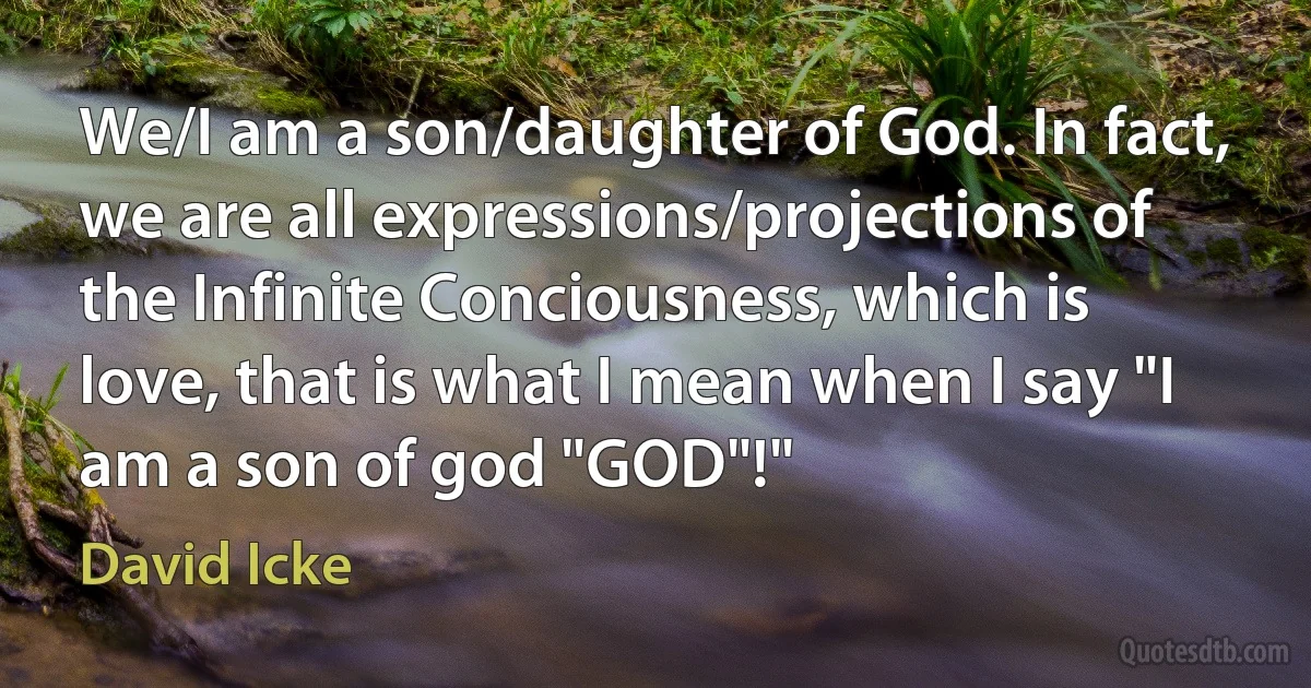 We/I am a son/daughter of God. In fact, we are all expressions/projections of the Infinite Conciousness, which is love, that is what I mean when I say "I am a son of god "GOD"!" (David Icke)