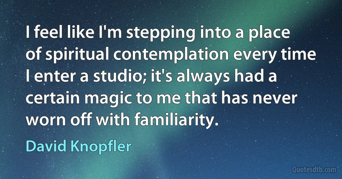 I feel like I'm stepping into a place of spiritual contemplation every time I enter a studio; it's always had a certain magic to me that has never worn off with familiarity. (David Knopfler)