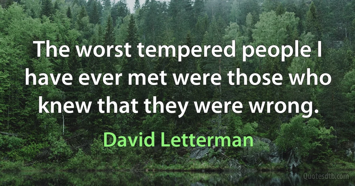 The worst tempered people I have ever met were those who knew that they were wrong. (David Letterman)