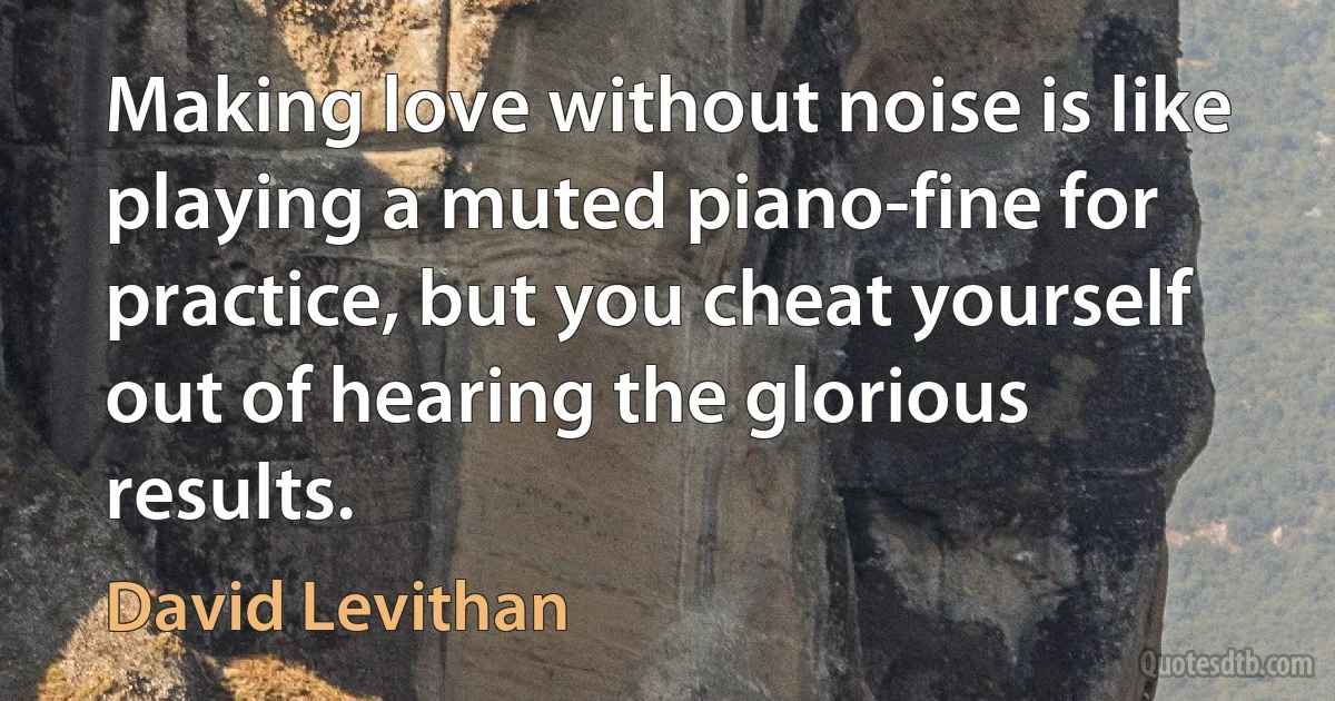 Making love without noise is like playing a muted piano-fine for practice, but you cheat yourself out of hearing the glorious results. (David Levithan)