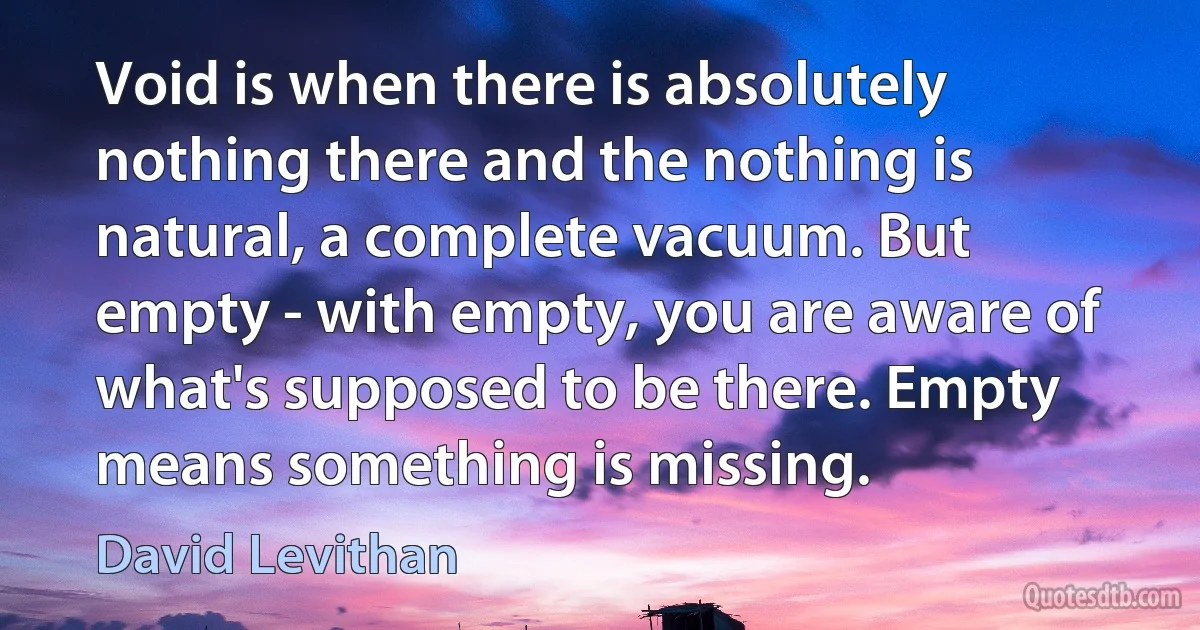 Void is when there is absolutely nothing there and the nothing is natural, a complete vacuum. But empty - with empty, you are aware of what's supposed to be there. Empty means something is missing. (David Levithan)