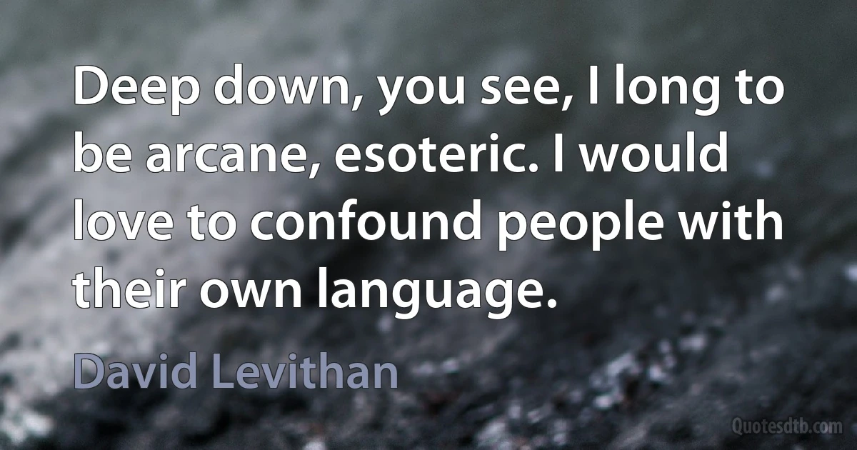 Deep down, you see, I long to be arcane, esoteric. I would love to confound people with their own language. (David Levithan)