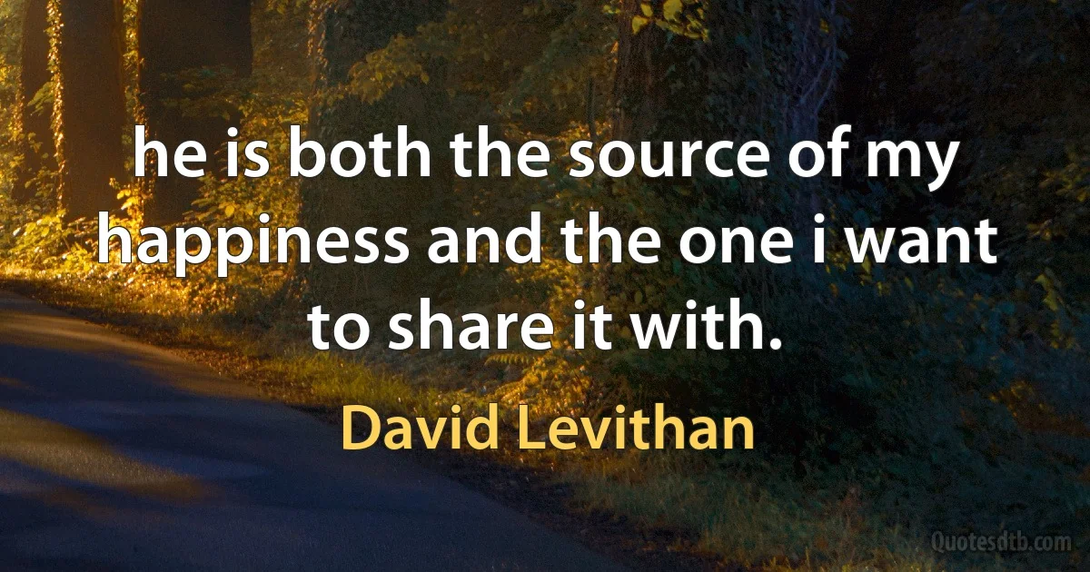 he is both the source of my happiness and the one i want to share it with. (David Levithan)