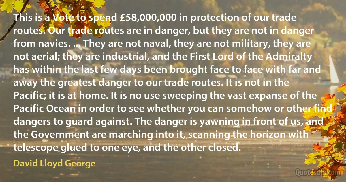 This is a Vote to spend £58,000,000 in protection of our trade routes. Our trade routes are in danger, but they are not in danger from navies. ... They are not naval, they are not military, they are not aerial; they are industrial, and the First Lord of the Admiralty has within the last few days been brought face to face with far and away the greatest danger to our trade routes. It is not in the Pacific; it is at home. It is no use sweeping the vast expanse of the Pacific Ocean in order to see whether you can somehow or other find dangers to guard against. The danger is yawning in front of us, and the Government are marching into it, scanning the horizon with telescope glued to one eye, and the other closed. (David Lloyd George)