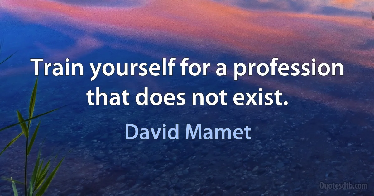 Train yourself for a profession that does not exist. (David Mamet)