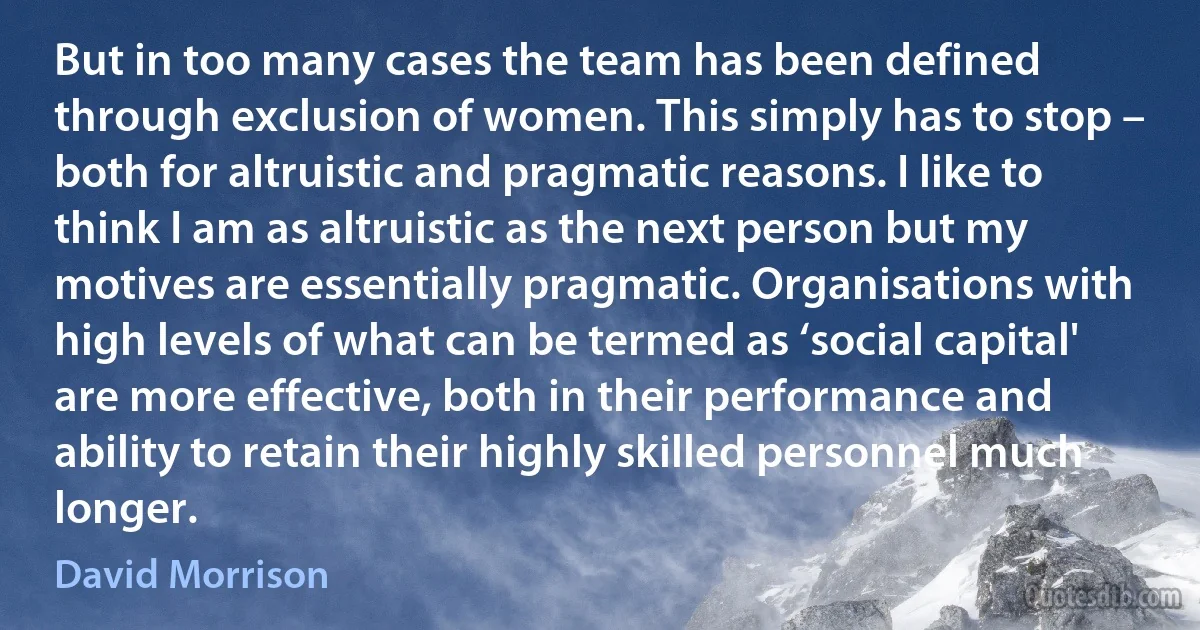 But in too many cases the team has been defined through exclusion of women. This simply has to stop – both for altruistic and pragmatic reasons. I like to think I am as altruistic as the next person but my motives are essentially pragmatic. Organisations with high levels of what can be termed as ‘social capital' are more effective, both in their performance and ability to retain their highly skilled personnel much longer. (David Morrison)