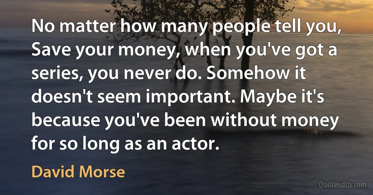 No matter how many people tell you, Save your money, when you've got a series, you never do. Somehow it doesn't seem important. Maybe it's because you've been without money for so long as an actor. (David Morse)