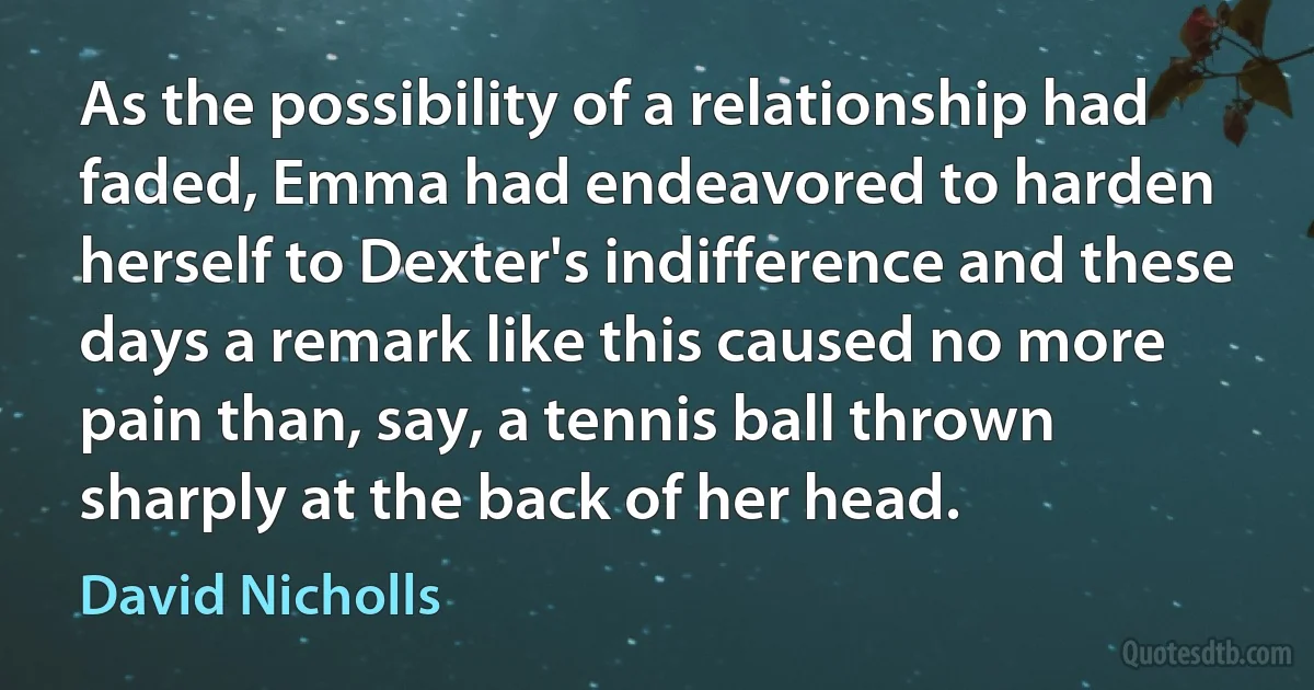 As the possibility of a relationship had faded, Emma had endeavored to harden herself to Dexter's indifference and these days a remark like this caused no more pain than, say, a tennis ball thrown sharply at the back of her head. (David Nicholls)