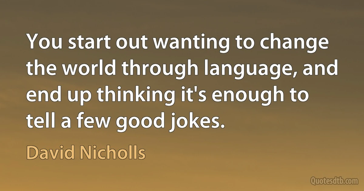 You start out wanting to change the world through language, and end up thinking it's enough to tell a few good jokes. (David Nicholls)