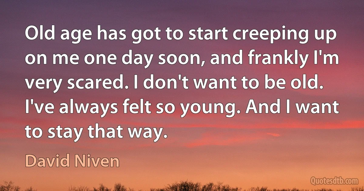 Old age has got to start creeping up on me one day soon, and frankly I'm very scared. I don't want to be old. I've always felt so young. And I want to stay that way. (David Niven)