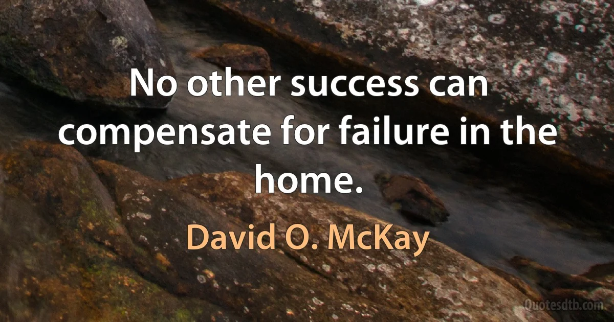 No other success can compensate for failure in the home. (David O. McKay)