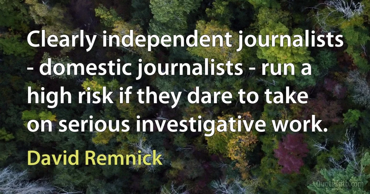 Clearly independent journalists - domestic journalists - run a high risk if they dare to take on serious investigative work. (David Remnick)