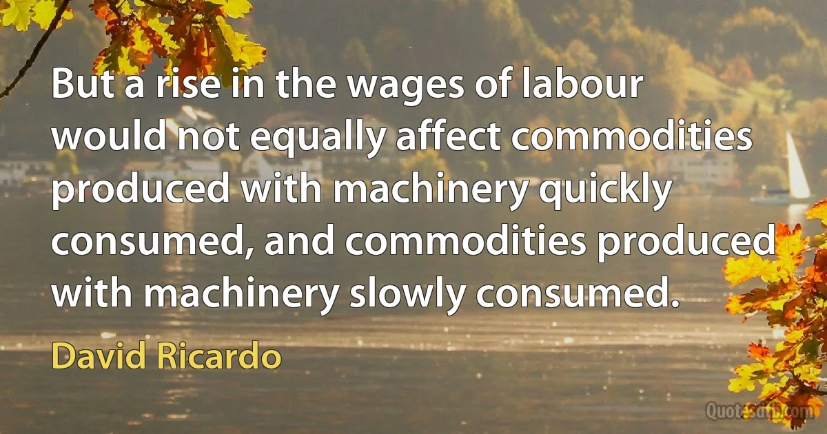 But a rise in the wages of labour would not equally affect commodities produced with machinery quickly consumed, and commodities produced with machinery slowly consumed. (David Ricardo)