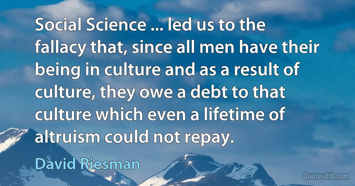 Social Science ... led us to the fallacy that, since all men have their being in culture and as a result of culture, they owe a debt to that culture which even a lifetime of altruism could not repay. (David Riesman)