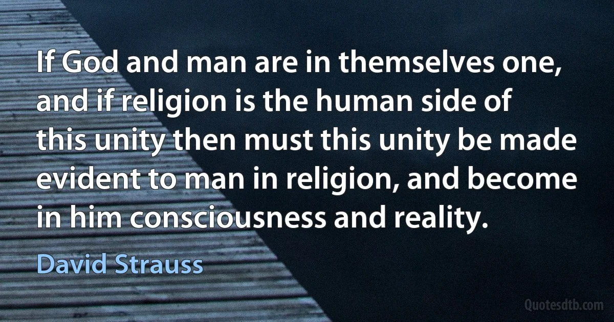 If God and man are in themselves one, and if religion is the human side of this unity then must this unity be made evident to man in religion, and become in him consciousness and reality. (David Strauss)