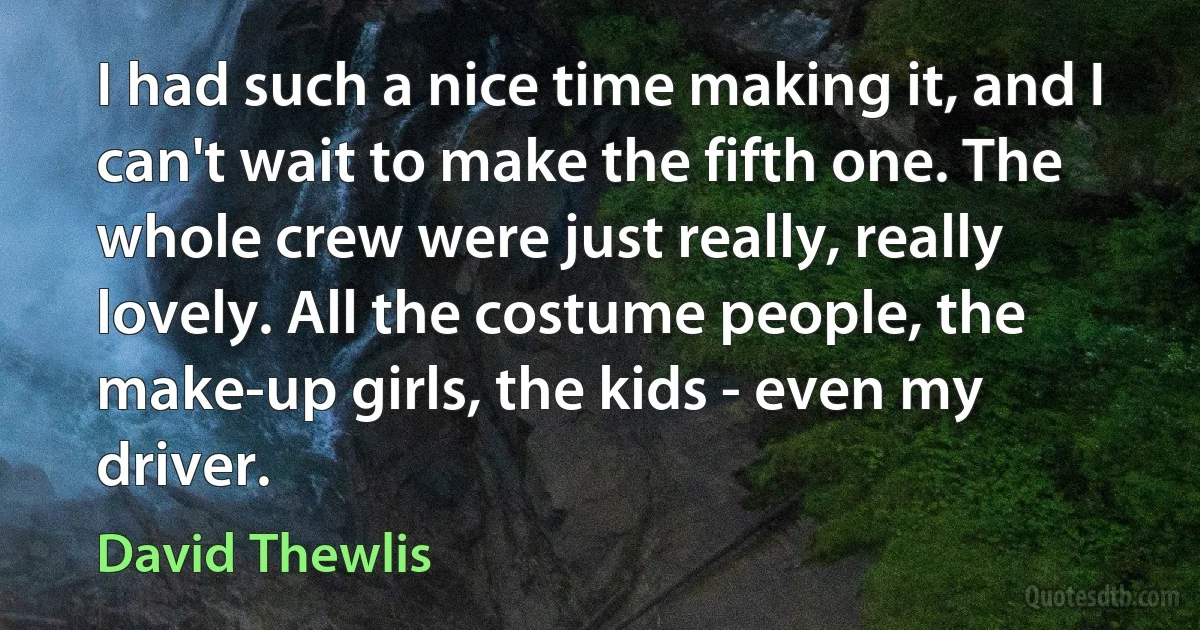 I had such a nice time making it, and I can't wait to make the fifth one. The whole crew were just really, really lovely. All the costume people, the make-up girls, the kids - even my driver. (David Thewlis)