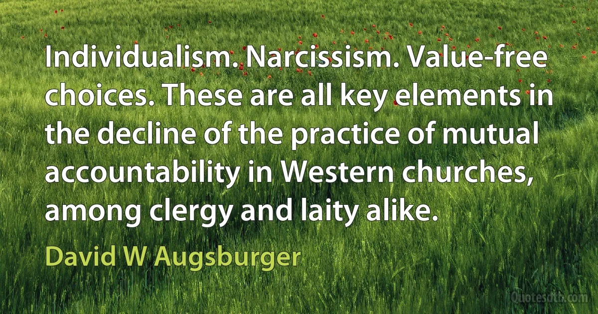 Individualism. Narcissism. Value-free choices. These are all key elements in the decline of the practice of mutual accountability in Western churches, among clergy and laity alike. (David W Augsburger)