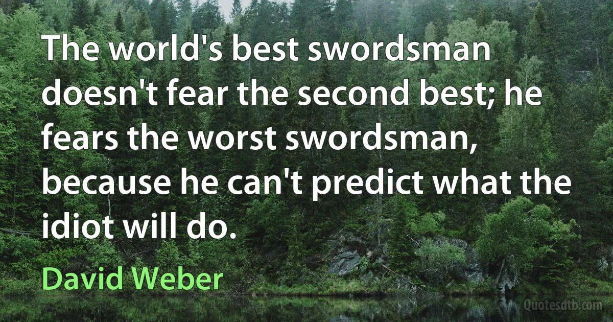 The world's best swordsman doesn't fear the second best; he fears the worst swordsman, because he can't predict what the idiot will do. (David Weber)