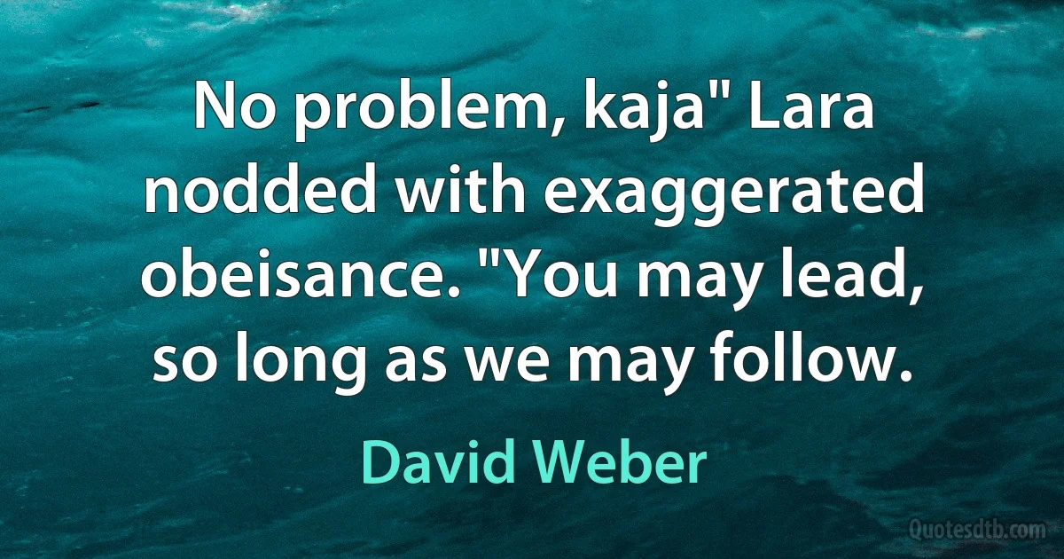 No problem, kaja" Lara nodded with exaggerated obeisance. "You may lead, so long as we may follow. (David Weber)