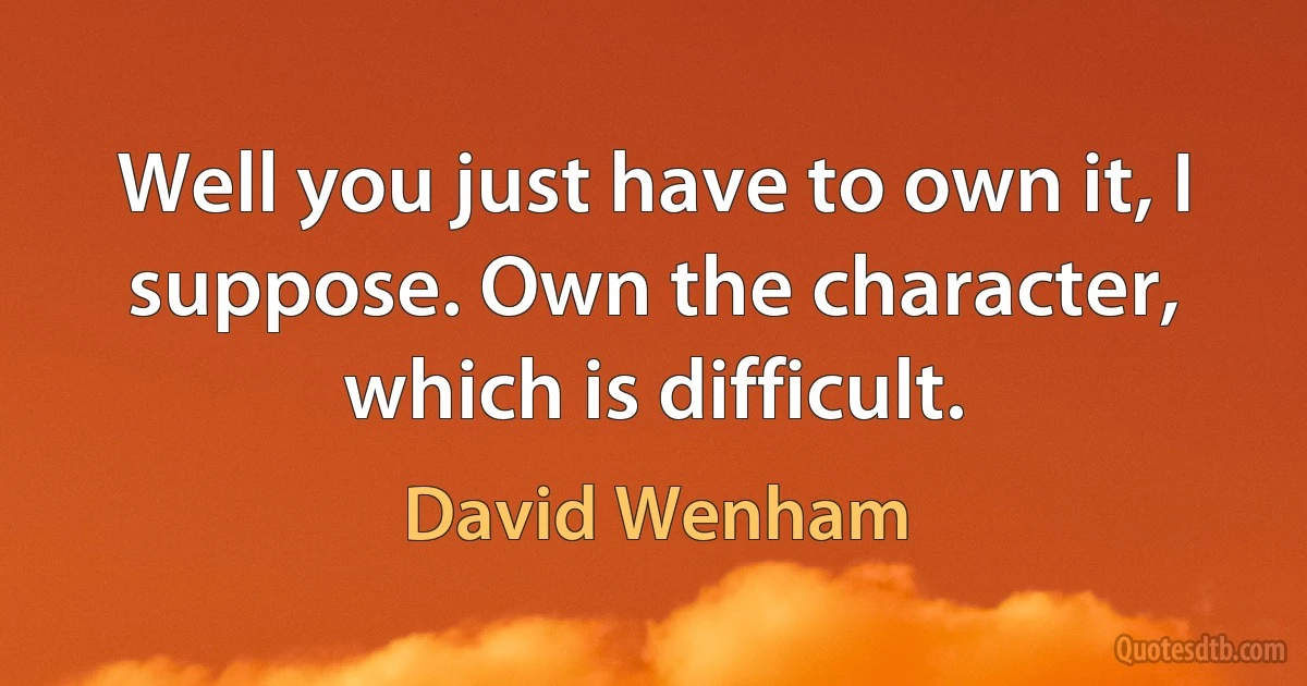 Well you just have to own it, I suppose. Own the character, which is difficult. (David Wenham)