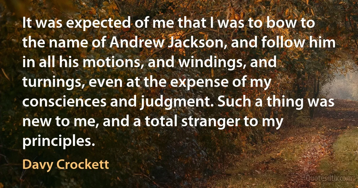 It was expected of me that I was to bow to the name of Andrew Jackson, and follow him in all his motions, and windings, and turnings, even at the expense of my consciences and judgment. Such a thing was new to me, and a total stranger to my principles. (Davy Crockett)