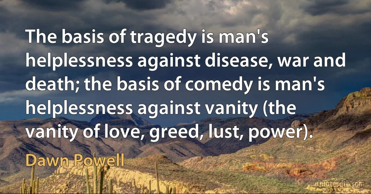 The basis of tragedy is man's helplessness against disease, war and death; the basis of comedy is man's helplessness against vanity (the vanity of love, greed, lust, power). (Dawn Powell)