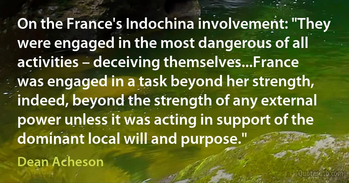 On the France's Indochina involvement: "They were engaged in the most dangerous of all activities – deceiving themselves...France was engaged in a task beyond her strength, indeed, beyond the strength of any external power unless it was acting in support of the dominant local will and purpose." (Dean Acheson)