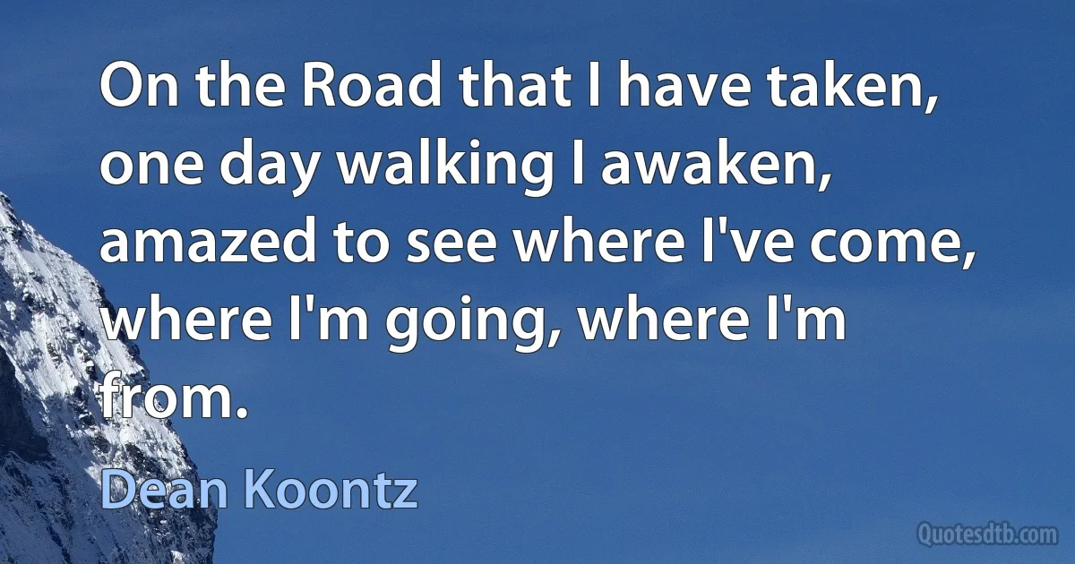 On the Road that I have taken, one day walking I awaken, amazed to see where I've come, where I'm going, where I'm from. (Dean Koontz)