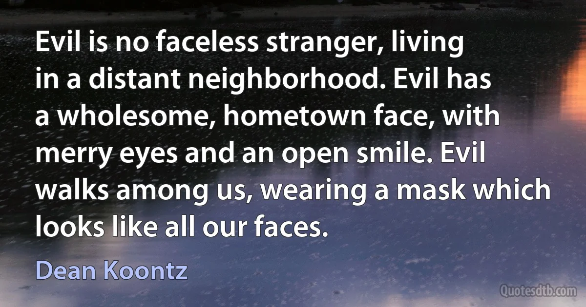 Evil is no faceless stranger, living in a distant neighborhood. Evil has a wholesome, hometown face, with merry eyes and an open smile. Evil walks among us, wearing a mask which looks like all our faces. (Dean Koontz)