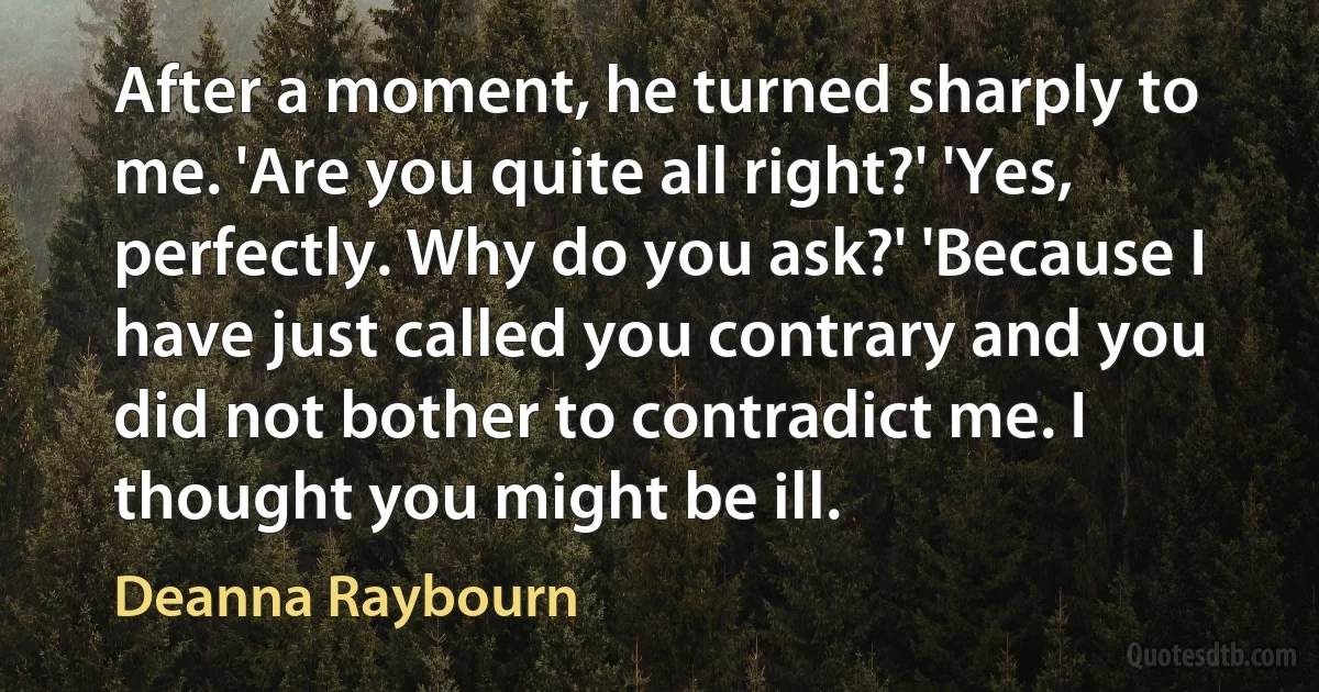 After a moment, he turned sharply to me. 'Are you quite all right?' 'Yes, perfectly. Why do you ask?' 'Because I have just called you contrary and you did not bother to contradict me. I thought you might be ill. (Deanna Raybourn)