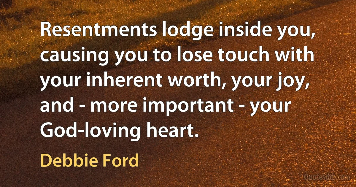 Resentments lodge inside you, causing you to lose touch with your inherent worth, your joy, and - more important - your God-loving heart. (Debbie Ford)