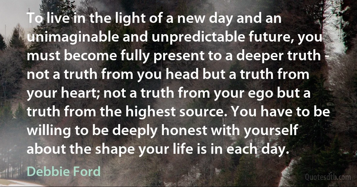 To live in the light of a new day and an unimaginable and unpredictable future, you must become fully present to a deeper truth - not a truth from you head but a truth from your heart; not a truth from your ego but a truth from the highest source. You have to be willing to be deeply honest with yourself about the shape your life is in each day. (Debbie Ford)