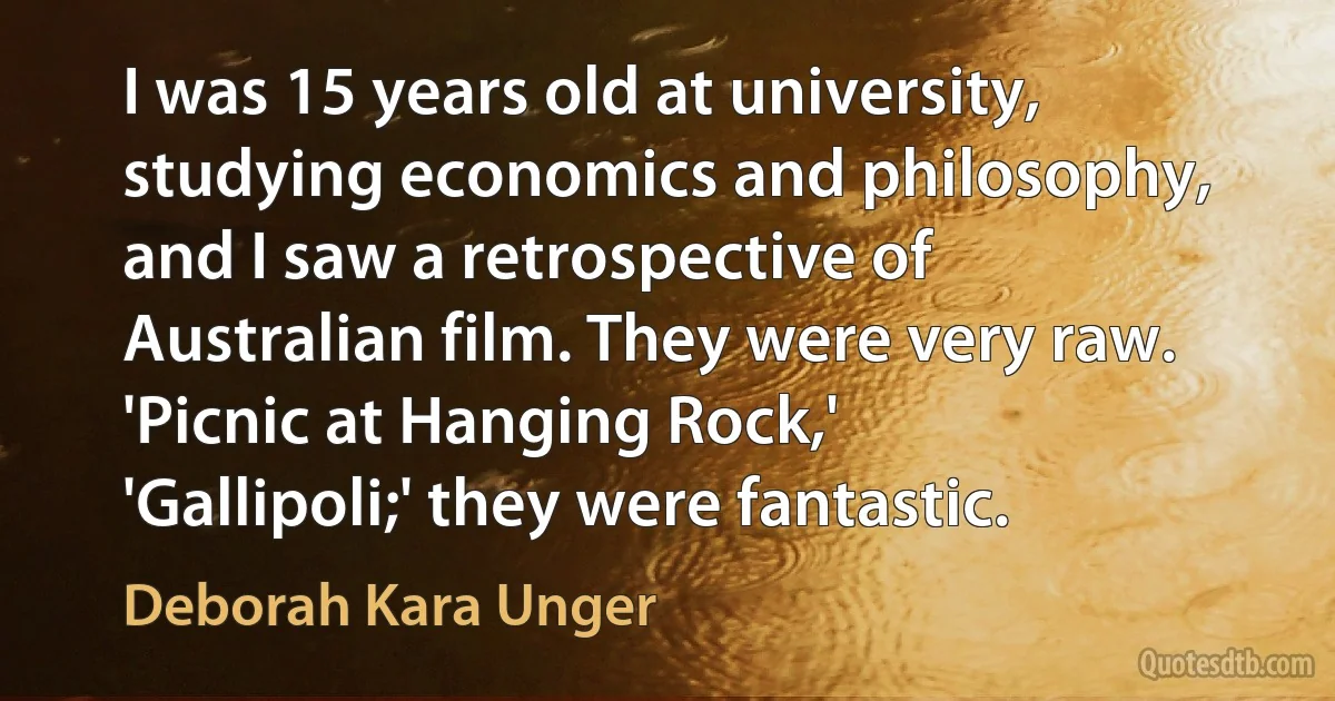 I was 15 years old at university, studying economics and philosophy, and I saw a retrospective of Australian film. They were very raw. 'Picnic at Hanging Rock,' 'Gallipoli;' they were fantastic. (Deborah Kara Unger)