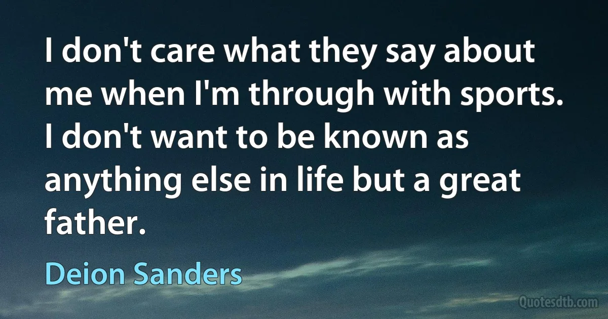 I don't care what they say about me when I'm through with sports. I don't want to be known as anything else in life but a great father. (Deion Sanders)