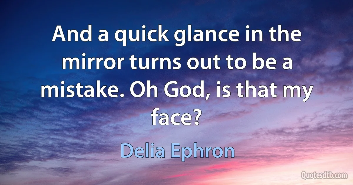 And a quick glance in the mirror turns out to be a mistake. Oh God, is that my face? (Delia Ephron)