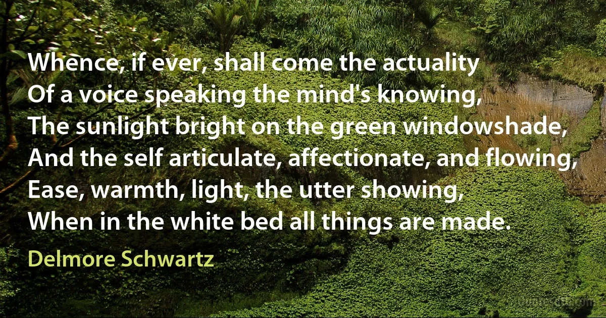 Whence, if ever, shall come the actuality
Of a voice speaking the mind's knowing,
The sunlight bright on the green windowshade,
And the self articulate, affectionate, and flowing,
Ease, warmth, light, the utter showing,
When in the white bed all things are made. (Delmore Schwartz)