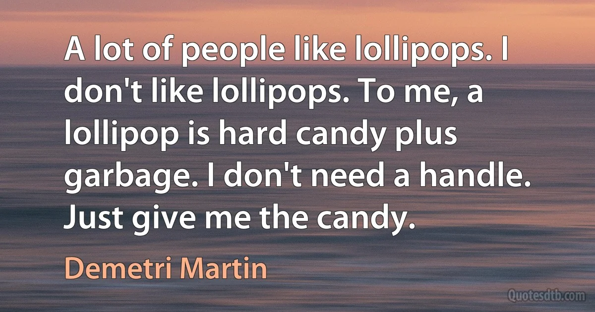 A lot of people like lollipops. I don't like lollipops. To me, a lollipop is hard candy plus garbage. I don't need a handle. Just give me the candy. (Demetri Martin)