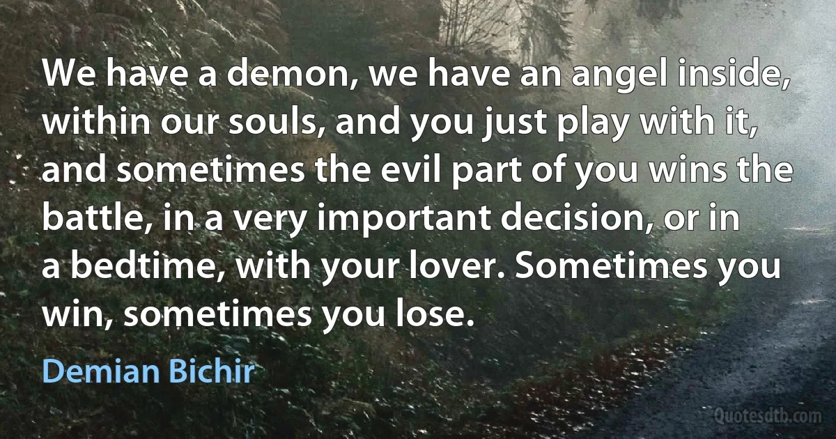 We have a demon, we have an angel inside, within our souls, and you just play with it, and sometimes the evil part of you wins the battle, in a very important decision, or in a bedtime, with your lover. Sometimes you win, sometimes you lose. (Demian Bichir)