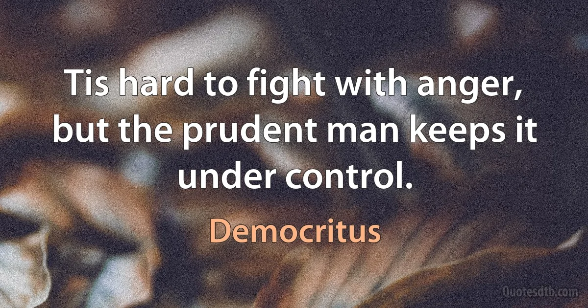 Tis hard to fight with anger, but the prudent man keeps it under control. (Democritus)