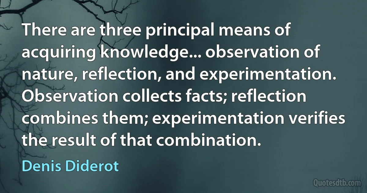 There are three principal means of acquiring knowledge... observation of nature, reflection, and experimentation. Observation collects facts; reflection combines them; experimentation verifies the result of that combination. (Denis Diderot)