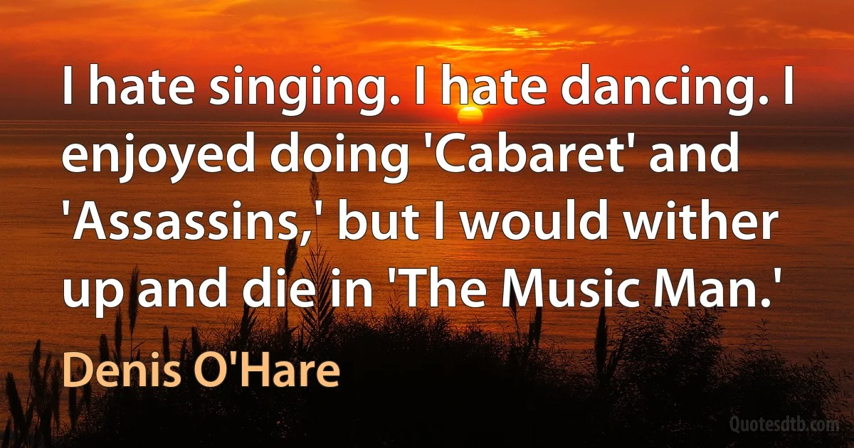 I hate singing. I hate dancing. I enjoyed doing 'Cabaret' and 'Assassins,' but I would wither up and die in 'The Music Man.' (Denis O'Hare)