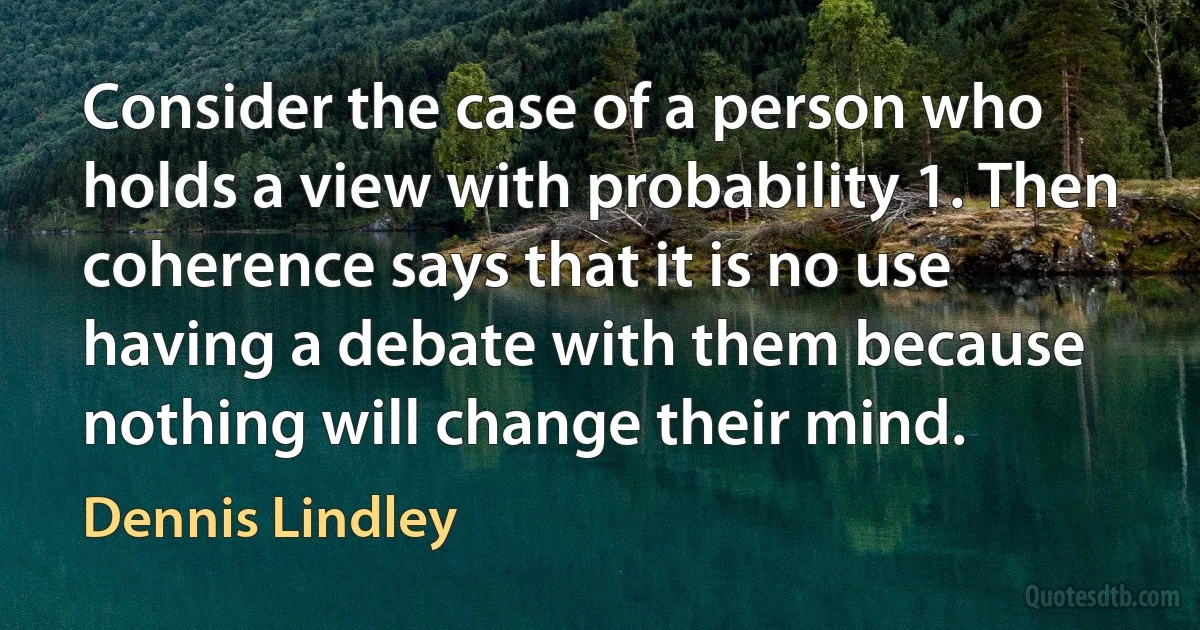 Consider the case of a person who holds a view with probability 1. Then coherence says that it is no use having a debate with them because nothing will change their mind. (Dennis Lindley)