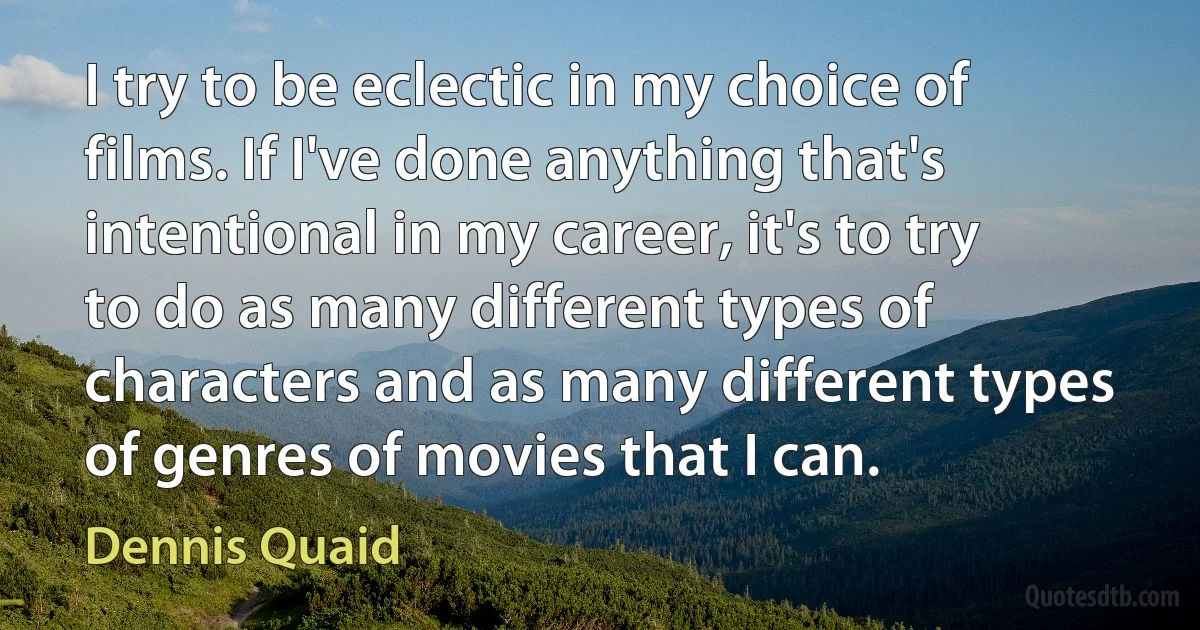 I try to be eclectic in my choice of films. If I've done anything that's intentional in my career, it's to try to do as many different types of characters and as many different types of genres of movies that I can. (Dennis Quaid)