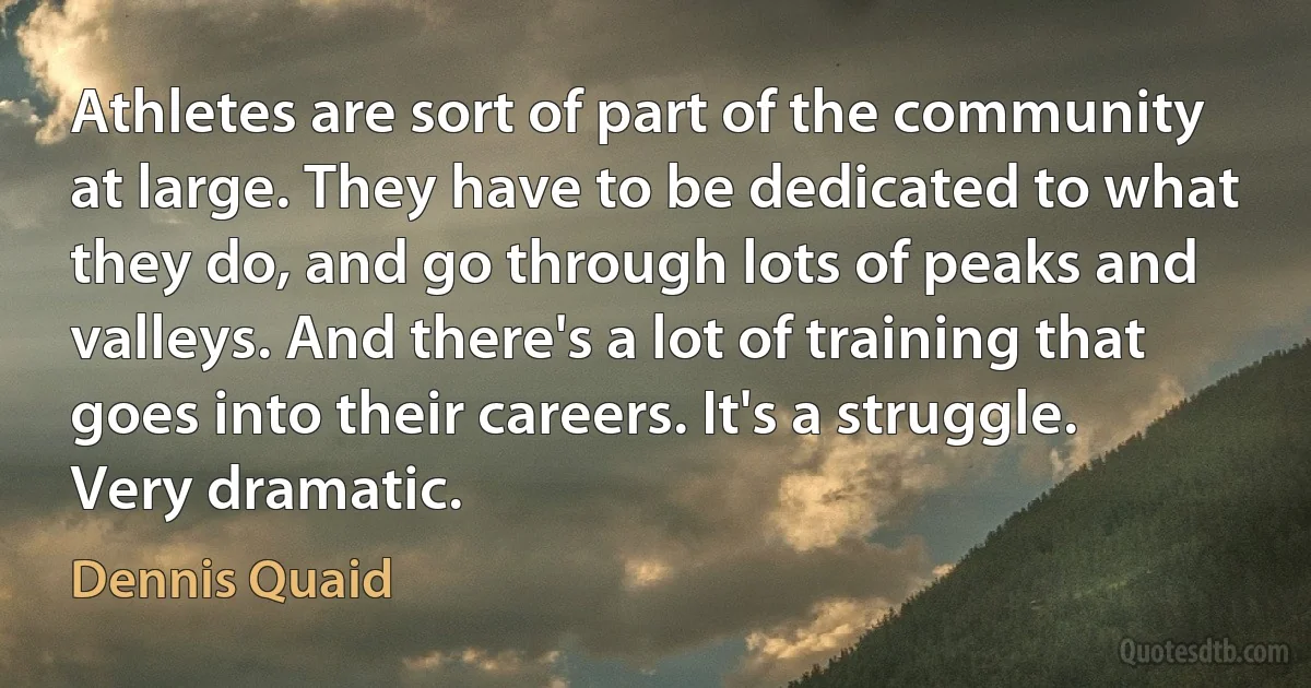 Athletes are sort of part of the community at large. They have to be dedicated to what they do, and go through lots of peaks and valleys. And there's a lot of training that goes into their careers. It's a struggle. Very dramatic. (Dennis Quaid)