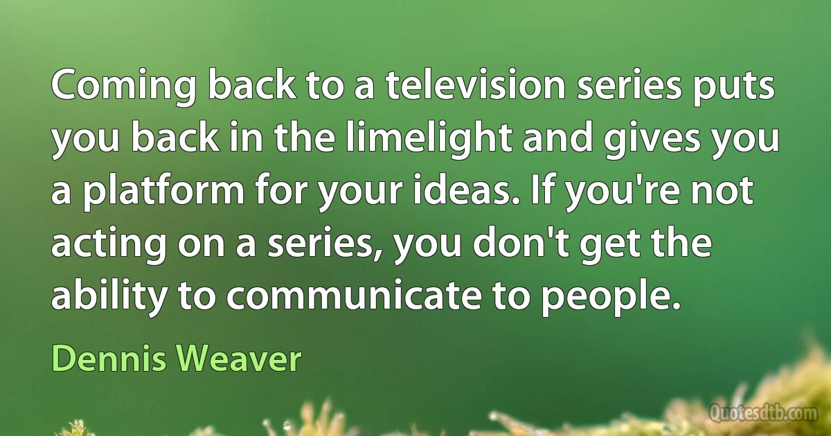 Coming back to a television series puts you back in the limelight and gives you a platform for your ideas. If you're not acting on a series, you don't get the ability to communicate to people. (Dennis Weaver)