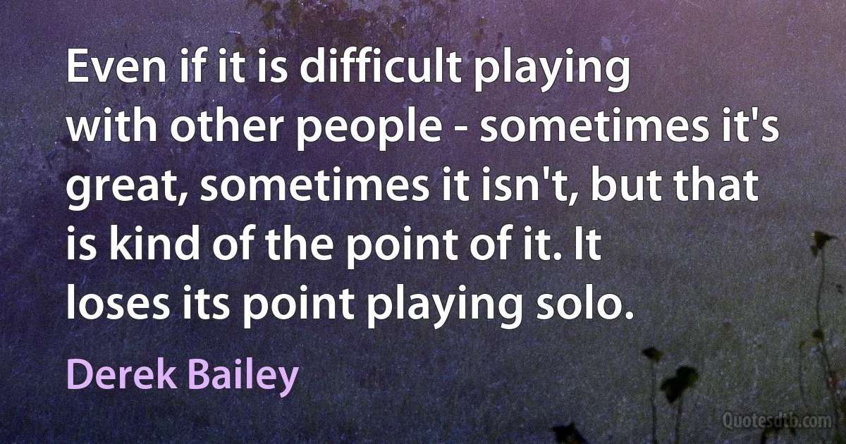 Even if it is difficult playing with other people - sometimes it's great, sometimes it isn't, but that is kind of the point of it. It loses its point playing solo. (Derek Bailey)