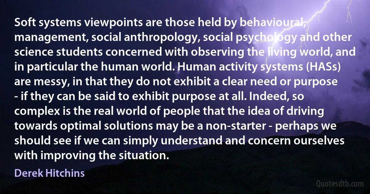 Soft systems viewpoints are those held by behavioural, management, social anthropology, social psychology and other science students concerned with observing the living world, and in particular the human world. Human activity systems (HASs) are messy, in that they do not exhibit a clear need or purpose - if they can be said to exhibit purpose at all. Indeed, so complex is the real world of people that the idea of driving towards optimal solutions may be a non-starter - perhaps we should see if we can simply understand and concern ourselves with improving the situation. (Derek Hitchins)